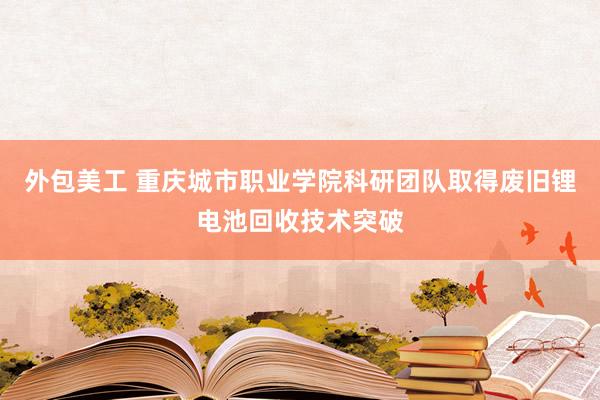 外包美工 重庆城市职业学院科研团队取得废旧锂电池回收技术突破