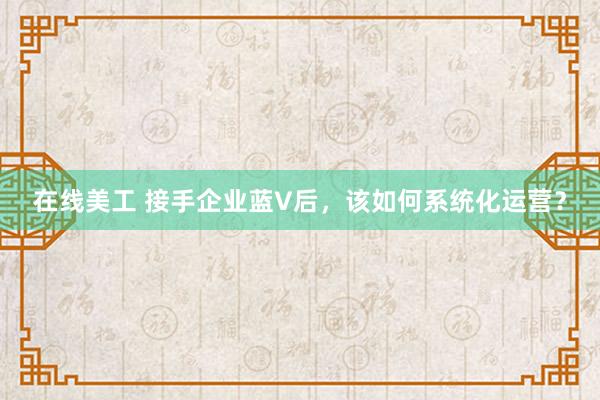 在线美工 接手企业蓝V后，该如何系统化运营？