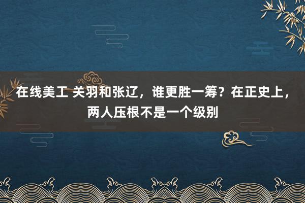 在线美工 关羽和张辽，谁更胜一筹？在正史上，两人压根不是一个级别