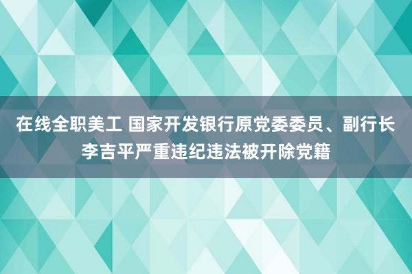 在线全职美工 国家开发银行原党委委员、副行长李吉平严重违纪违法被开除党籍