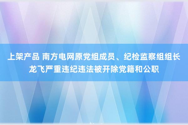 上架产品 南方电网原党组成员、纪检监察组组长龙飞严重违纪违法被开除党籍和公职