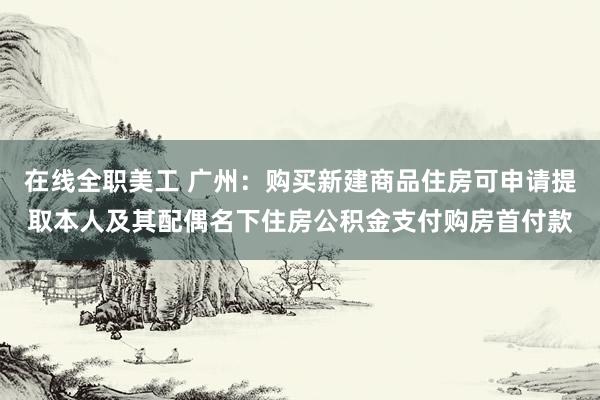 在线全职美工 广州：购买新建商品住房可申请提取本人及其配偶名下住房公积金支付购房首付款