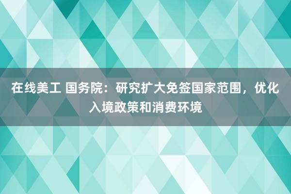 在线美工 国务院：研究扩大免签国家范围，优化入境政策和消费环境