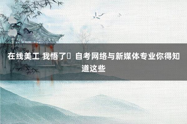 在线美工 我悟了❗自考网络与新媒体专业你得知道这些