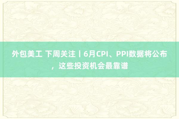 外包美工 下周关注丨6月CPI、PPI数据将公布，这些投资机会最靠谱