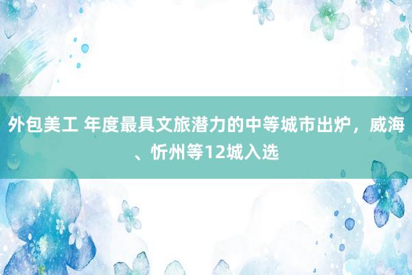 外包美工 年度最具文旅潜力的中等城市出炉，威海、忻州等12城入选