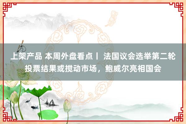 上架产品 本周外盘看点丨 法国议会选举第二轮投票结果或搅动市场，鲍威尔亮相国会