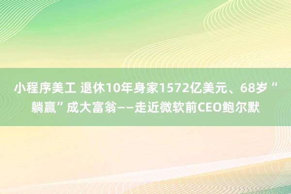 小程序美工 退休10年身家1572亿美元、68岁“躺赢”成大富翁——走近微软前CEO鲍尔默