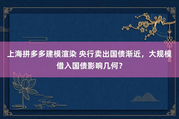 上海拼多多建模渲染 央行卖出国债渐近，大规模借入国债影响几何？