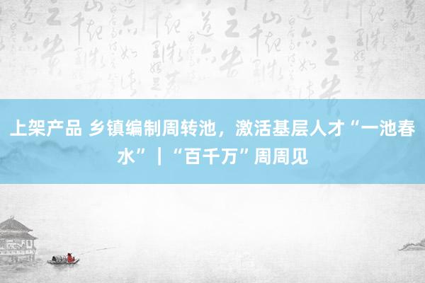 上架产品 乡镇编制周转池，激活基层人才“一池春水”｜“百千万”周周见