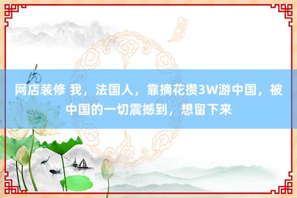 网店装修 我，法国人，靠摘花攒3W游中国，被中国的一切震撼到，想留下来