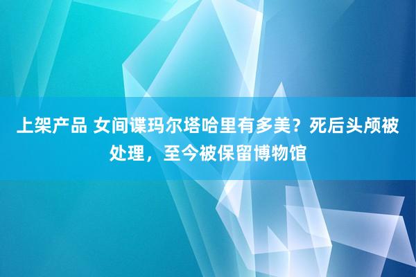 上架产品 女间谍玛尔塔哈里有多美？死后头颅被处理，至今被保留博物馆