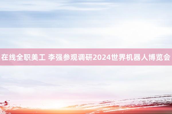 在线全职美工 李强参观调研2024世界机器人博览会