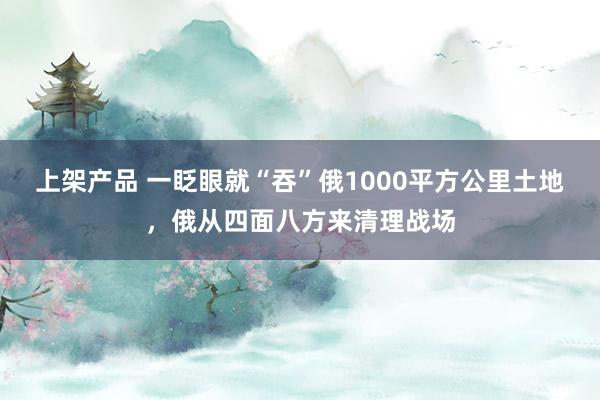 上架产品 一眨眼就“吞”俄1000平方公里土地，俄从四面八方来清理战场