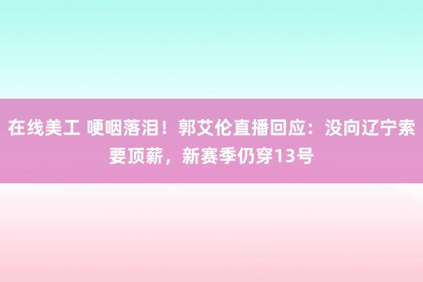 在线美工 哽咽落泪！郭艾伦直播回应：没向辽宁索要顶薪，新赛季仍穿13号