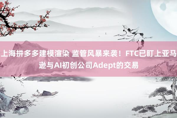 上海拼多多建模渲染 监管风暴来袭！FTC已盯上亚马逊与AI初创公司Adept的交易