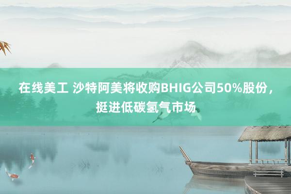 在线美工 沙特阿美将收购BHIG公司50%股份，挺进低碳氢气市场