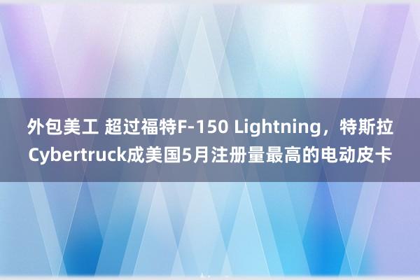 外包美工 超过福特F-150 Lightning，特斯拉Cybertruck成美国5月注册量最高的电动皮卡