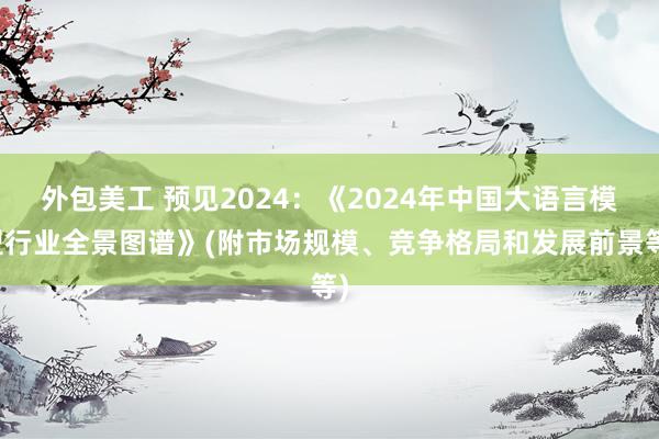 外包美工 预见2024：《2024年中国大语言模型行业全景图谱》(附市场规模、竞争格局和发展前景等)