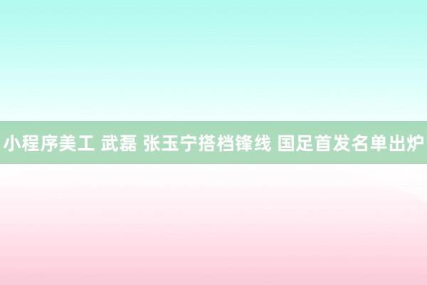 小程序美工 武磊 张玉宁搭档锋线 国足首发名单出炉