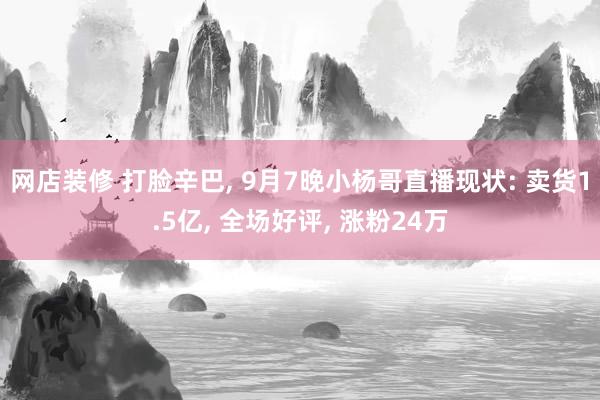 网店装修 打脸辛巴, 9月7晚小杨哥直播现状: 卖货1.5亿, 全场好评, 涨粉24万