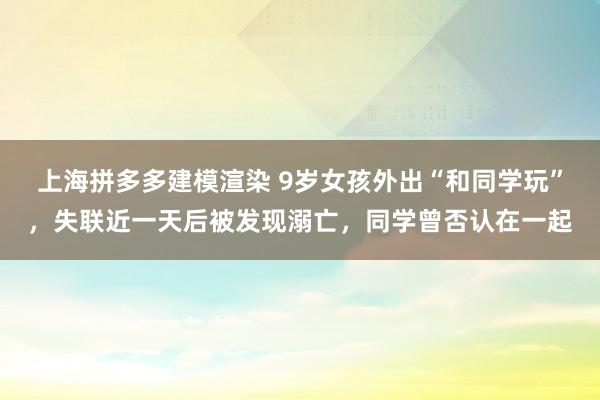 上海拼多多建模渲染 9岁女孩外出“和同学玩”，失联近一天后被发现溺亡，同学曾否认在一起